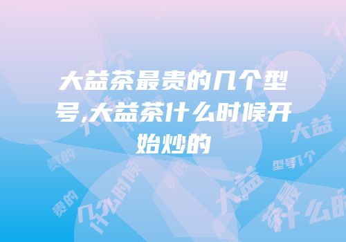 大益茶最贵的几个型号,大益茶什么时候开始炒的