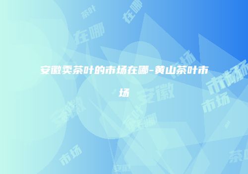 安徽卖茶叶的市场在哪-黄山茶叶市场