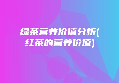 绿茶营养价值分析(红茶的营养价值)