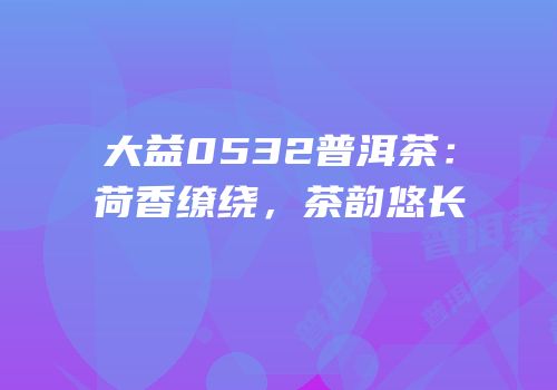 大益0532普洱茶：荷香缭绕，茶韵悠长