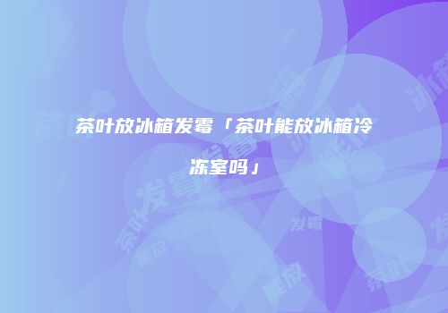 茶叶放冰箱发霉「茶叶能放冰箱冷冻室吗」