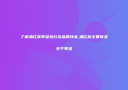 了解滇红茶等级划分及品质特点,滇红茶主要有多少个等级