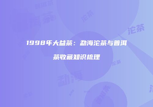 1998年大益茶：勐海沱茶与普洱茶收藏知识梳理