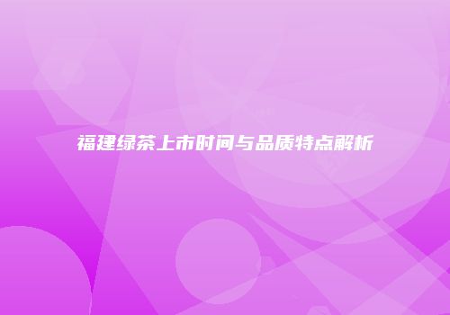 福建绿茶上市时间与品质特点解析