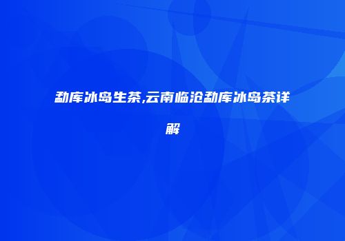 勐库冰岛生茶,云南临沧勐库冰岛茶详解