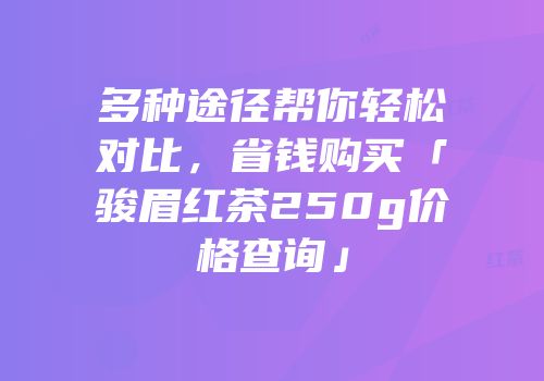 多种途径帮你轻松对比，省钱购买「骏眉红茶250g价格查询」
