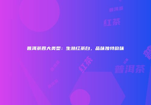 普洱茶四大类型：生熟红茶白，品味独特韵味