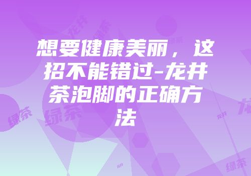 想要健康美丽，这招不能错过-龙井茶泡脚的正确方法