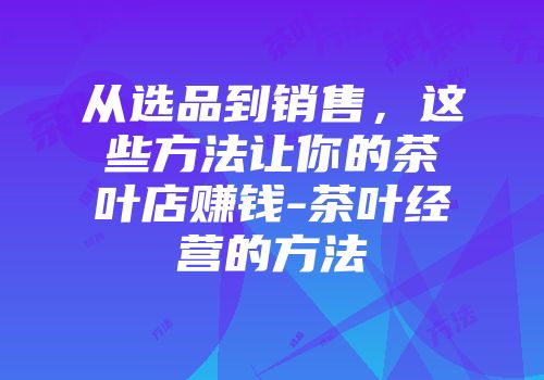 从选品到销售，这些方法让你的茶叶店赚钱-茶叶经营的方法