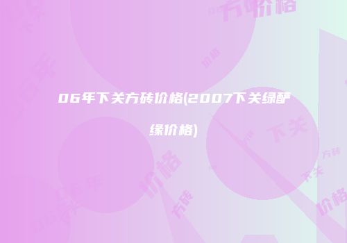 06年下关方砖价格(2007下关绿酽缘价格)