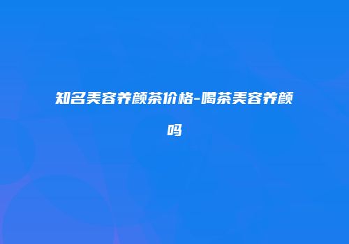 知名美容养颜茶价格-喝茶美容养颜吗