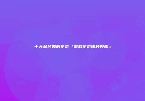 十大最经典的花茶「茉莉花茶哪种好喝」