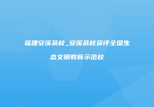 福建安溪茶校_安溪茶校获评全国生态文明教育示范校
