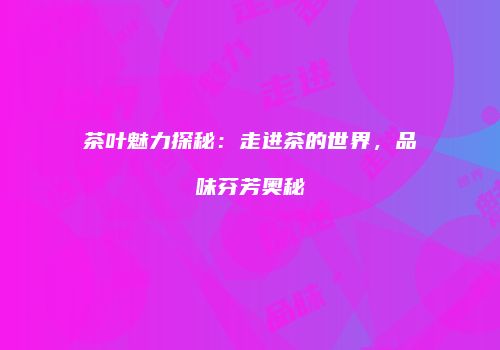 茶叶魅力探秘：走进茶的世界，品味芬芳奥秘