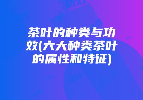 茶叶的种类与功效(六大种类茶叶的属性和特征)