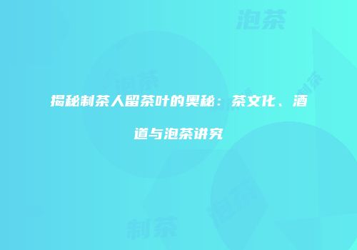 揭秘制茶人留茶叶的奥秘：茶文化、酒道与泡茶讲究