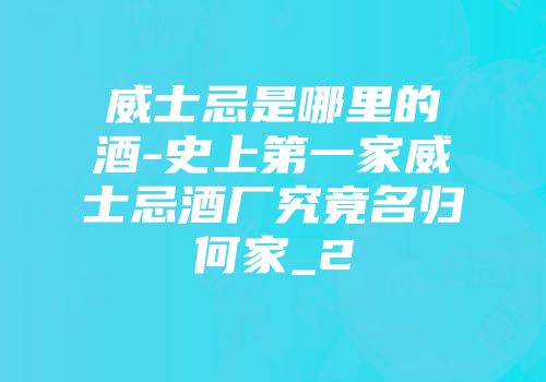 威士忌是哪里的酒-史上第一家威士忌酒厂究竟名归何家_2