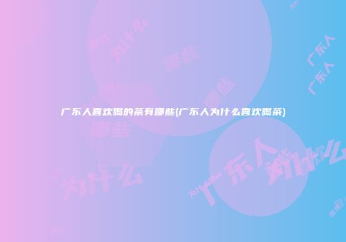 广东人喜欢喝的茶有哪些(广东人为什么喜欢喝茶)