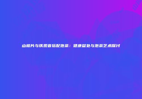 山楂片与铁观音搭配泡茶：健康益处与泡茶艺术探讨