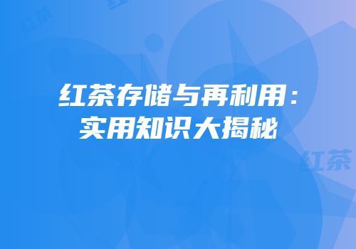 红茶存储与再利用：实用知识大揭秘