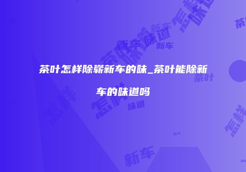 茶叶怎样除崭新车的味_茶叶能除新车的味道吗