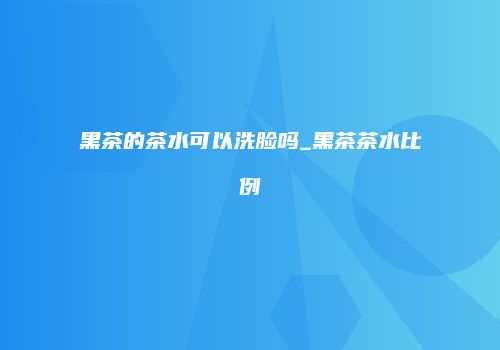 黑茶的茶水可以洗脸吗_黑茶茶水比例