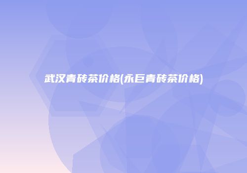 武汉青砖茶价格(永巨青砖茶价格)