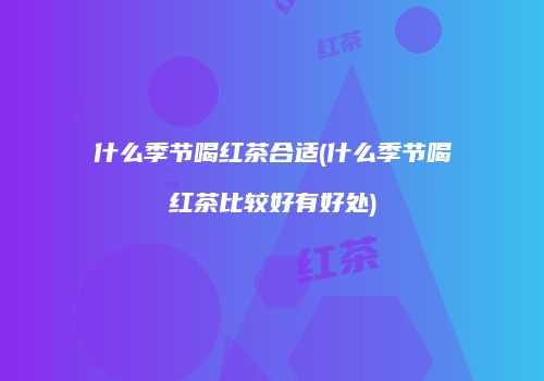 什么季节喝红茶合适(什么季节喝红茶比较好有好处)