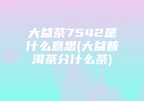 大益茶7542是什么意思(大益普洱茶分什么茶)