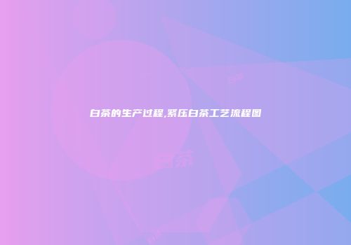 白茶的生产过程,紧压白茶工艺流程图