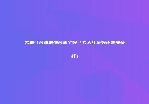 男喝红茶和喝绿茶哪个好「男人红茶好还是绿茶好」