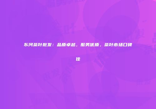 东河茶叶批发：品质卓越，服务优质，茶叶市场口碑佳