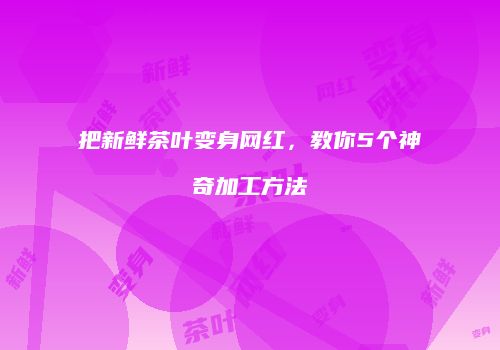 把新鲜茶叶变身网红，教你5个神奇加工方法
