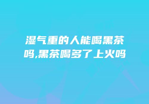 湿气重的人能喝黑茶吗,黑茶喝多了上火吗