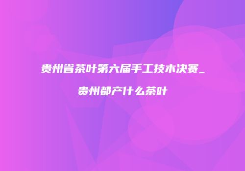 贵州省茶叶第六届手工技木决赛_贵州都产什么茶叶