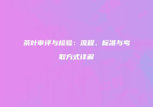 茶叶审评与检验：流程、标准与考取方式详解