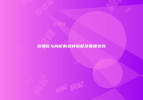 玫瑰花与枸杞的多样搭配及保健功效
