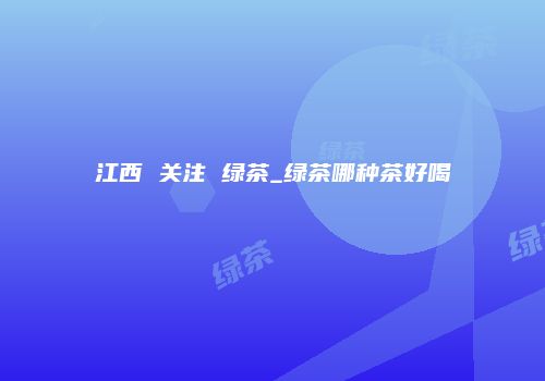 江西 关注 绿茶_绿茶哪种茶好喝