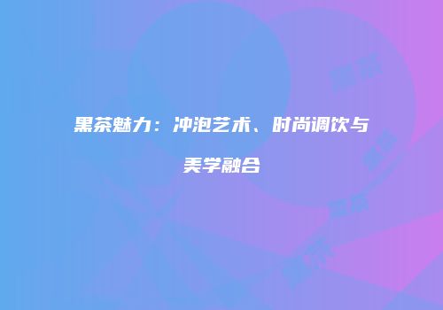 黑茶魅力：冲泡艺术、时尚调饮与美学融合