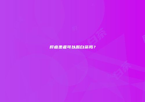 肝癌患者可以喝白茶吗？