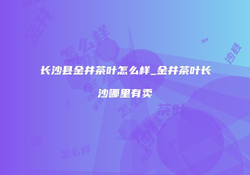长沙县金井茶叶怎么样_金井茶叶长沙哪里有卖