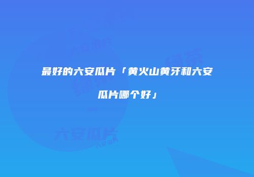 最好的六安瓜片「黄火山黄牙和六安瓜片哪个好」