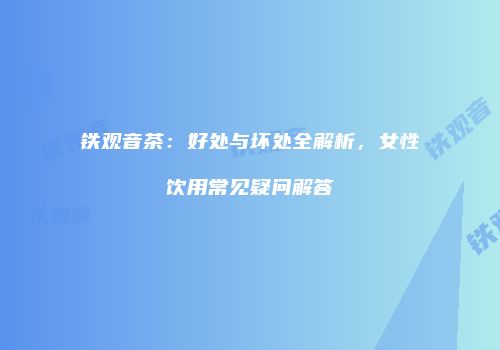 铁观音茶：好处与坏处全解析，女性饮用常见疑问解答