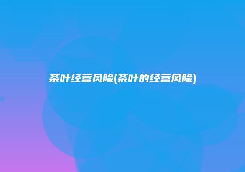 茶叶经营风险(茶叶的经营风险)