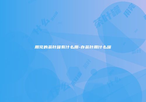 用完的茶叶罐有什么用-存茶叶用什么罐