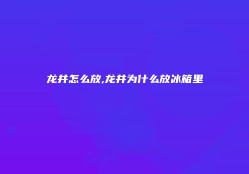 龙井怎么放,龙井为什么放冰箱里