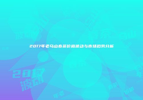 2017年老乌山春茶价格波动与市场趋势分析