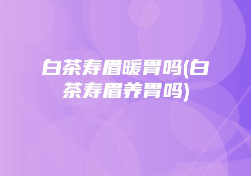 白茶寿眉暖胃吗(白茶寿眉养胃吗)