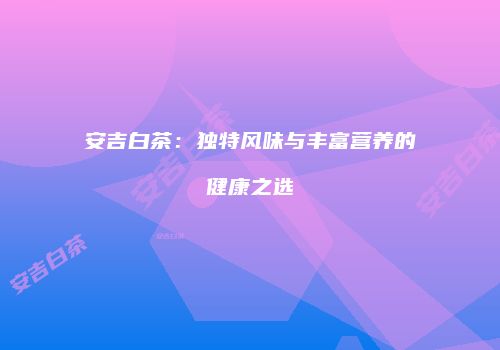 安吉白茶：独特风味与丰富营养的健康之选