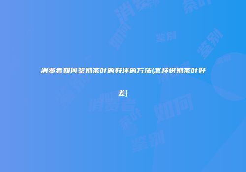 消费者如何鉴别茶叶的好坏的方法(怎样识别茶叶好差)